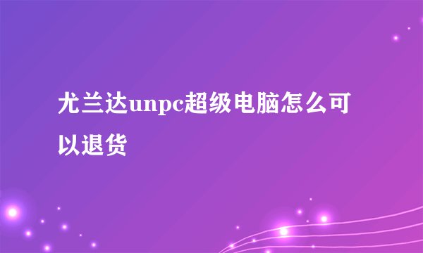 尤兰达unpc超级电脑怎么可以退货