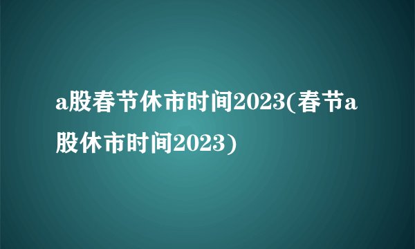 a股春节休市时间2023(春节a股休市时间2023)
