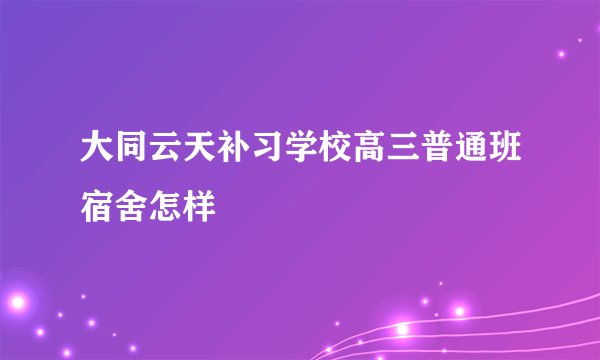 大同云天补习学校高三普通班宿舍怎样