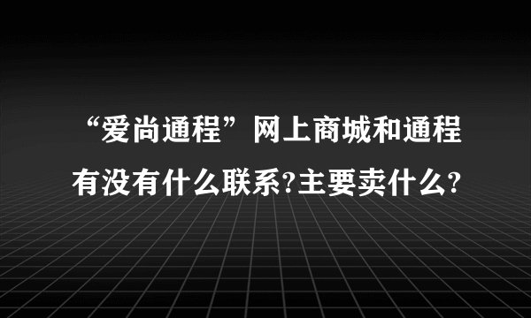 “爱尚通程”网上商城和通程有没有什么联系?主要卖什么?