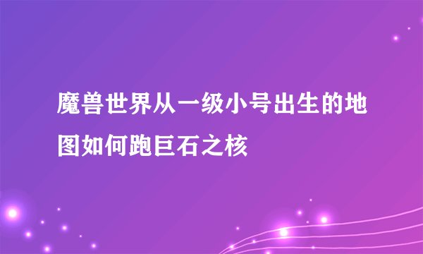 魔兽世界从一级小号出生的地图如何跑巨石之核