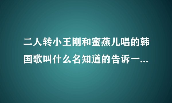 二人转小王刚和蜜燕儿唱的韩国歌叫什么名知道的告诉一下！谢谢了