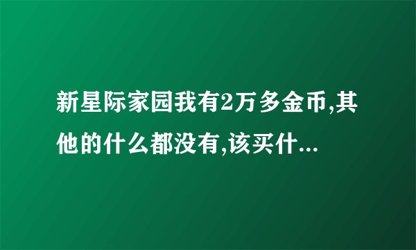 新星际家园我有2万多金币,其他的什么都没有,该买什么啊....