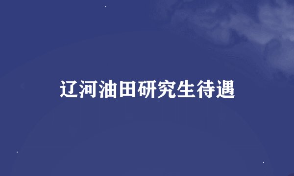 辽河油田研究生待遇