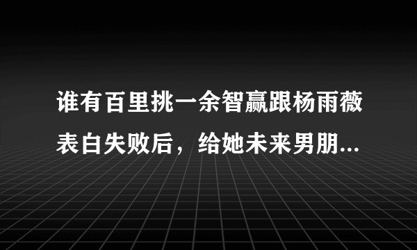 谁有百里挑一余智赢跟杨雨薇表白失败后，给她未来男朋友写的信，谁知道全部打出来！