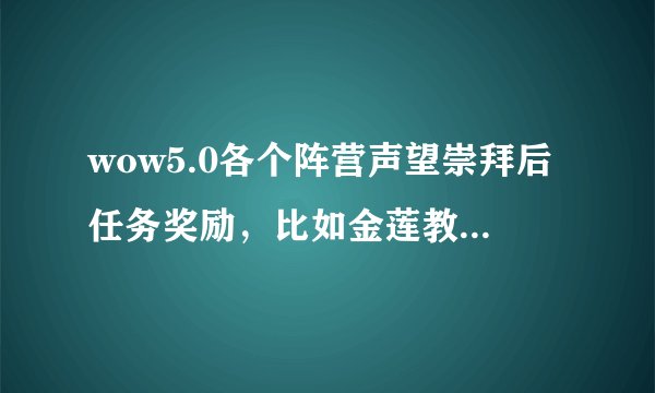 wow5.0各个阵营声望崇拜后任务奖励，比如金莲教崇拜后任务会奖励489项链，卡拉克西奖励489戒指等等