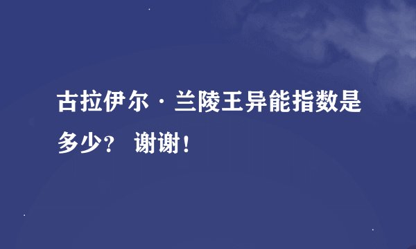 古拉伊尔·兰陵王异能指数是多少？ 谢谢！