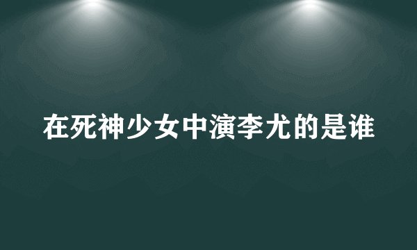 在死神少女中演李尤的是谁