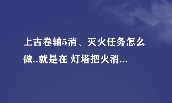 上古卷轴5消、灭火任务怎么做..就是在 灯塔把火消灭.然后去轮船上打劫.发现东西多没了杀死接任务人的 妹妹