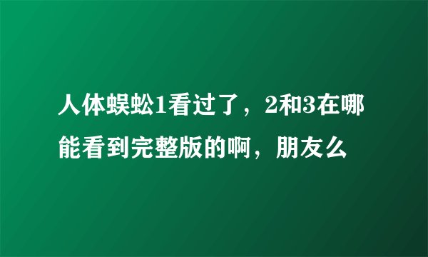 人体蜈蚣1看过了，2和3在哪能看到完整版的啊，朋友么