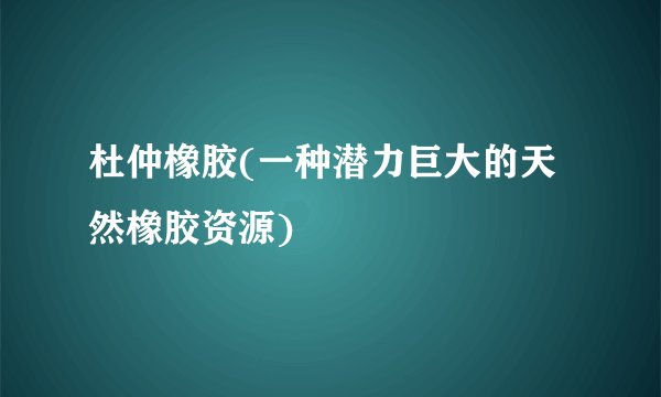 杜仲橡胶(一种潜力巨大的天然橡胶资源)