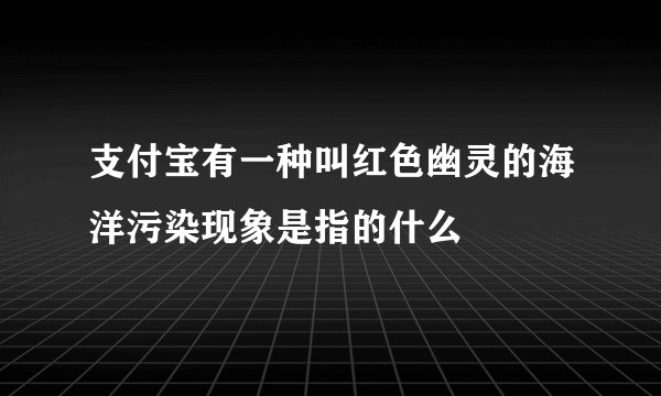 支付宝有一种叫红色幽灵的海洋污染现象是指的什么