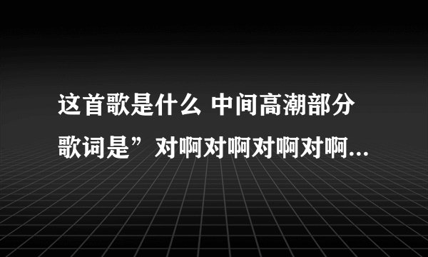 这首歌是什么 中间高潮部分歌词是”对啊对啊对啊对啊对啊对啊对啊对啊“是个欢快的歌曲，谁知道帮帮忙啊！