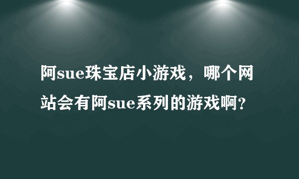 阿sue珠宝店小游戏，哪个网站会有阿sue系列的游戏啊？