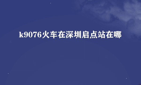 k9076火车在深圳启点站在哪