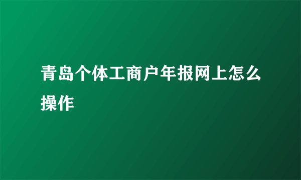 青岛个体工商户年报网上怎么操作