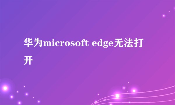 华为microsoft edge无法打开