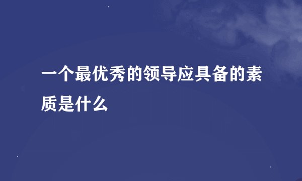 一个最优秀的领导应具备的素质是什么