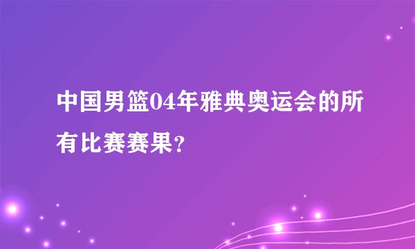 中国男篮04年雅典奥运会的所有比赛赛果？