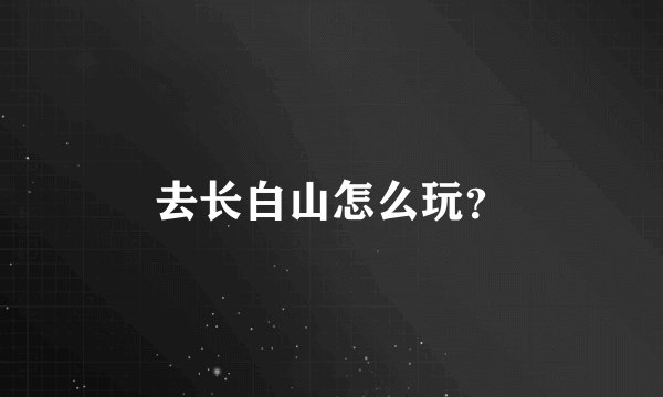 去长白山怎么玩？
