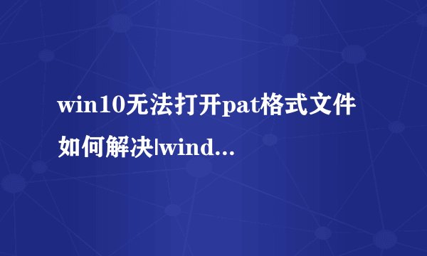 win10无法打开pat格式文件如何解决|windows10系统下打开pat文件的方法