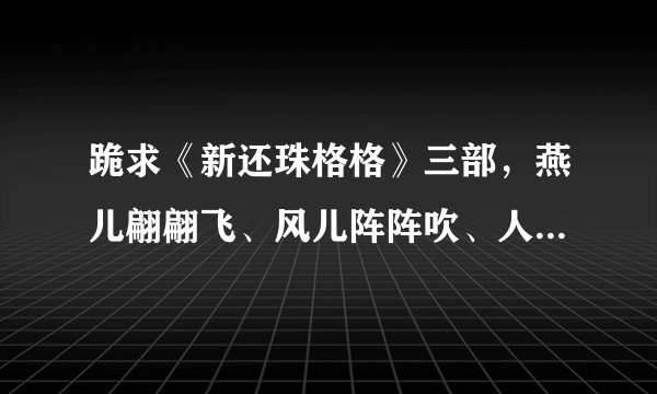 跪求《新还珠格格》三部，燕儿翩翩飞、风儿阵阵吹、人儿归何处的迅雷下载地址，跪求！！！！