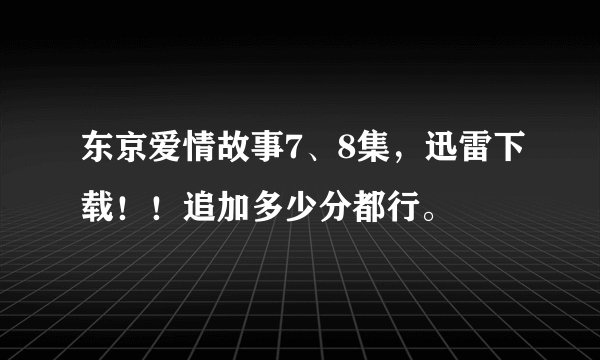 东京爱情故事7、8集，迅雷下载！！追加多少分都行。