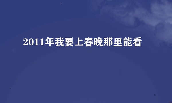 2011年我要上春晚那里能看